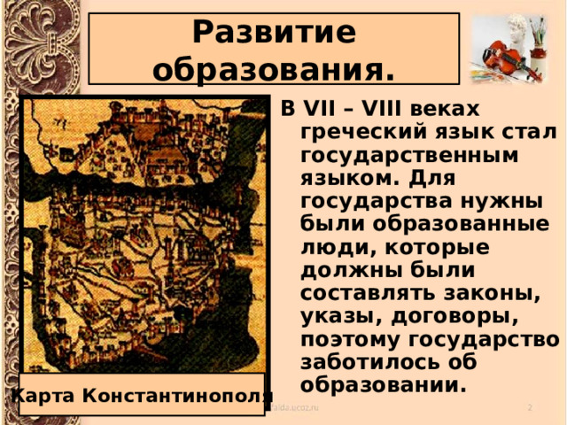 Развитие образования. В VII – VIII веках греческий язык стал государственным языком. Для государства нужны были образованные люди, которые должны были составлять законы, указы, договоры, поэтому государство заботилось об образовании. Карта Константинополя 