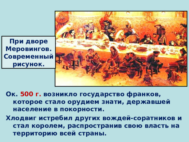 При дворе Меровингов. Современный рисунок. Ок. 500 г. возникло государство франков, которое стало орудием знати, державшей население в покорности. Хлодвиг истребил других вождей-соратников и стал королем, распространив свою власть на территорию всей страны. 