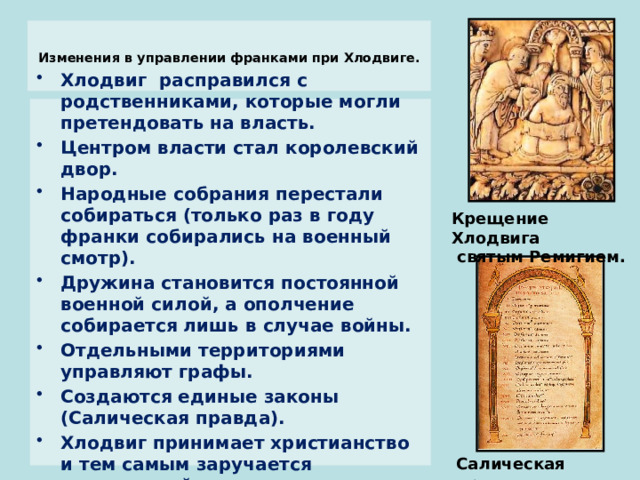  Изменения в управлении франками при Хлодвиге.   Хлодвиг расправился с родственниками, которые могли претендовать на власть. Центром власти стал королевский двор. Народные собрания перестали собираться (только раз в году франки собирались на военный смотр). Дружина становится постоянной военной силой, а ополчение собирается лишь в случае войны. Отдельными территориями управляют графы. Создаются единые законы (Салическая правда). Хлодвиг принимает христианство и тем самым заручается поддержкой церкви. Крещение Хлодвига  святым Ремигием. Салическая  правда  