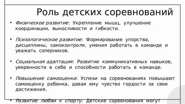 Роль детских соревнований Физическое развитие : Укрепление мышц, улучшение координации, выносливости и гибкости. Психологическое развитие : Формирование упорства, дисциплины, самоконтроля, умения работать в команде и уважать соперников. Социальная адаптация : Развитие коммуникативных навыков, уверенности в себе и способности работать в команде. Повышение самооценки : Успехи на соревнованиях повышают самооценку ребенка, давая ему чувство гордости за свои достижения. Развитие любви к спорту : Детские соревнования могут привить детям любовь к спорту и мотивировать их к занятиям в будущем. 