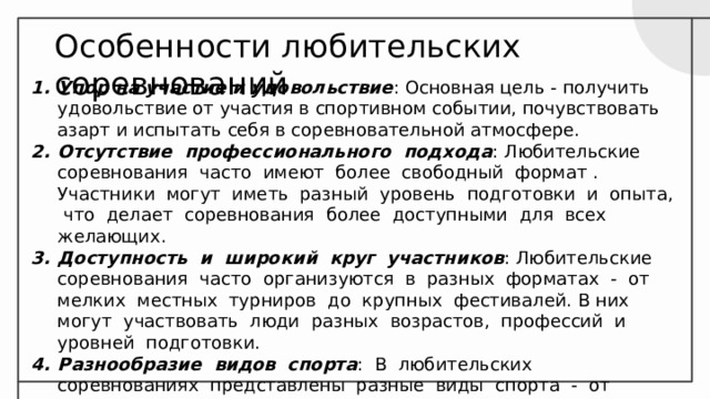 Особенности любительских соревнований Упор на участие и удовольствие : Основная цель - получить удовольствие от участия в спортивном событии, почувствовать азарт и испытать себя в соревновательной атмосфере. Отсутствие профессионального подхода : Любительские соревнования часто имеют более свободный формат . Участники могут иметь разный уровень подготовки и опыта, что делает соревнования более доступными для всех желающих. Доступность и широкий круг участников : Любительские соревнования часто организуются в разных форматах - от мелких местных турниров до крупных фестивалей. В них могут участвовать люди разных возрастов, профессий и уровней подготовки. Разнообразие видов спорта : В любительских соревнованиях представлены разные виды спорта - от классических дисциплин до более экзотических направлений. 
