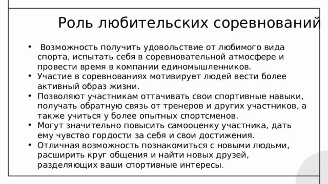  Роль любительских соревнований  Возможность получить удовольствие от любимого вида спорта, испытать себя в соревновательной атмосфере и провести время в компании единомышленников. Участие в соревнованиях мотивирует людей вести более активный образ жизни. Позволяют участникам оттачивать свои спортивные навыки, получать обратную связь от тренеров и других участников, а также учиться у более опытных спортсменов. Могут значительно повысить самооценку участника, дать ему чувство гордости за себя и свои достижения. Отличная возможность познакомиться с новыми людьми, расширить круг общения и найти новых друзей, разделяющих ваши спортивные интересы . 