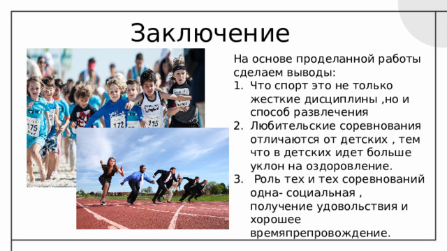 Заключение На основе проделанной работы сделаем выводы: Что спорт это не только жесткие дисциплины ,но и способ развлечения Любительские соревнования отличаются от детских , тем что в детских идет больше уклон на оздоровление.  Роль тех и тех соревнований одна- социальная , получение удовольствия и хорошее времяпрепровождение. 