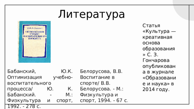 Литература Статья «Культура — креативная основа образования» С. З. Гончарова опубликована в журнале «Образование и наука» в 2014 году. Бабанский, Ю.К. Оптимизация учебно-воспитательного процесса/ Ю. К. Бабанский. - М.: Физкультура и спорт, 1992. - 278 с. Белорусова, В.В. Воспитание в спорте/ В.В. Белорусова. - М.: Физкультура и спорт, 1994. - 67 с . 