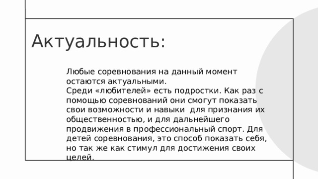Актуальность :   Любые соревнования на данный момент остаются актуальными. Среди «любителей» есть подростки. Как раз с помощью соревнований они смогут показать свои возможности и навыки для признания их общественностью, и для дальнейшего продвижения в профессиональный спорт. Для детей соревнования, это способ показать себя, но так же как стимул для достижения своих целей. 
