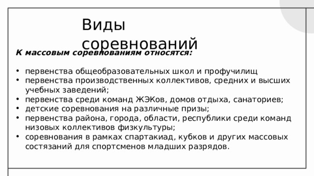 Виды соревнований К массовым соревнованиям относятся:  первенства общеобразовательных школ и профучилищ первенства производственных коллективов, средних и высших учебных заведений; первенства среди команд ЖЭКов, домов отдыха, санаториев; детские соревнования на различные призы; первенства района, города, области, республики среди команд низовых коллективов физкультуры; соревнования в рамках спартакиад, кубков и других массовых состязаний для спортсменов младших разрядов. 