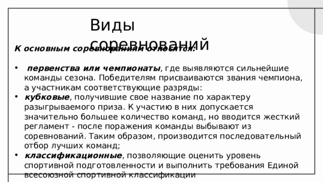 Виды соревнований К основным соревнованиям относятся:  первенства или чемпионаты , где выявляются сильнейшие команды сезона. Победителям присваиваются звания чемпиона, а участникам соответствующие разряды: кубковые , получившие свое название по характеру разыгрываемого приза. К участию в них допускается значительно большее количество команд, но вводится жесткий регламент - после поражения команды выбывают из соревнований. Таким образом, производится последовательный отбор лучших команд; классификационные , позволяющие оценить уровень спортивной подготовленности и выполнить требования Единой всесоюзной спортивной классификации 