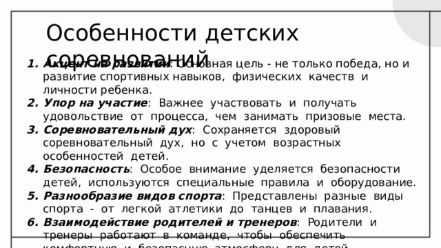 Особенности детских соревнований Акцент на развитии : Основная цель - не только победа, но и развитие спортивных навыков, физических качеств и личности ребенка. Упор на участие : Важнее участвовать и получать удовольствие от процесса, чем занимать призовые места. Соревновательный дух : Сохраняется здоровый соревновательный дух, но с учетом возрастных особенностей детей. Безопасность : Особое внимание уделяется безопасности детей, используются специальные правила и оборудование. Разнообразие видов спорта : Представлены разные виды спорта - от легкой атлетики до танцев и плавания. Взаимодействие родителей и тренеров : Родители и тренеры работают в команде, чтобы обеспечить комфортную и безопасную атмосферу для детей. 