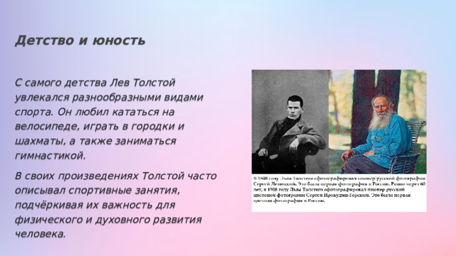 Детство и юность С самого детства Лев Толстой увлекался разнообразными видами спорта. Он любил кататься на велосипеде, играть в городки и шахматы, а также заниматься гимнастикой. В своих произведениях Толстой часто описывал спортивные занятия, подчёркивая их важность для физического и духовного развития человека. 