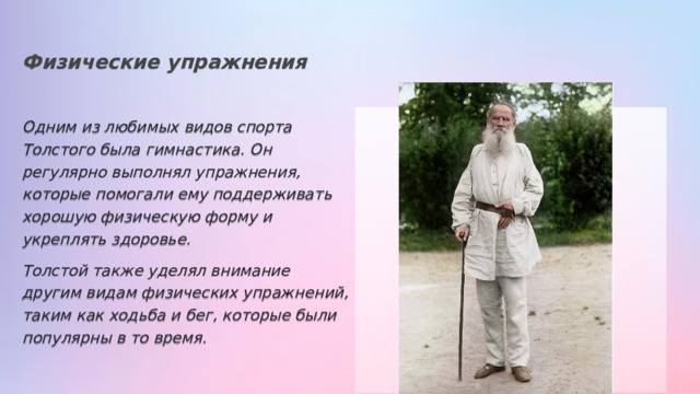 Физические упражнения Одним из любимых видов спорта Толстого была гимнастика. Он регулярно выполнял упражнения, которые помогали ему поддерживать хорошую физическую форму и укреплять здоровье. Толстой также уделял внимание другим видам физических упражнений, таким как ходьба и бег, которые были популярны в то время. 
