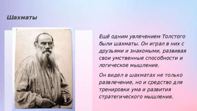 Шахматы Ещё одним увлечением Толстого были шахматы. Он играл в них с друзьями и знакомыми, развивая свои умственные способности и логическое мышление. . Он видел в шахматах не только развлечение, но и средство для тренировки ума и развития стратегического мышления . 
