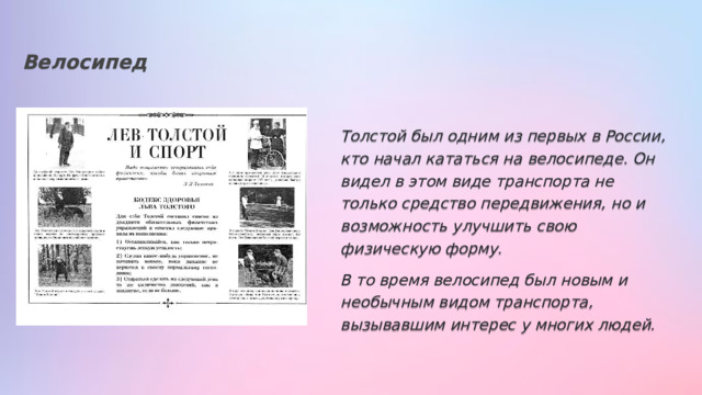 Велосипед Толстой был одним из первых в России, кто начал кататься на велосипеде. Он видел в этом виде транспорта не только средство передвижения, но и возможность улучшить свою физическую форму. В то время велосипед был новым и необычным видом транспорта, вызывавшим интерес у многих людей. 