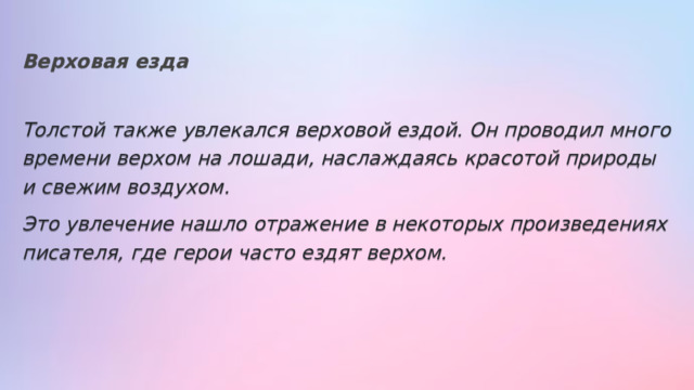 Верховая езда Толстой также увлекался верховой ездой. Он проводил много времени верхом на лошади, наслаждаясь красотой природы и свежим воздухом. Это увлечение нашло отражение в некоторых произведениях писателя, где герои часто ездят верхом. 