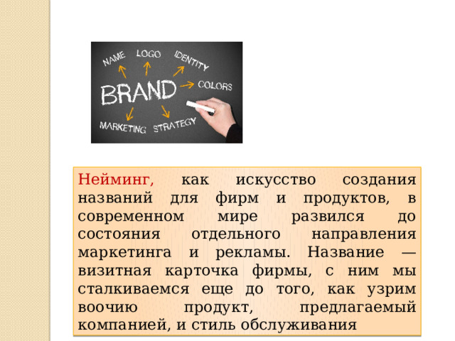 Нейминг, как искусство создания названий для фирм и продуктов, в современном мире развился до состояния отдельного направления маркетинга и рекламы. Название — визитная карточка фирмы, с ним мы сталкиваемся еще до того, как узрим воочию продукт, предлагаемый компанией, и стиль обслуживания 
