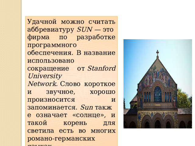 Удачной можно считать аббревиатуру  SUN —  это фирма по разработке программного обеспечения. В название использовано сокращение от  Stanford University Network.  Слово короткое и звучное, хорошо произносится и запоминается.  Sun  также означает «солнце», и такой корень для светила есть во многих романо-германских языках 