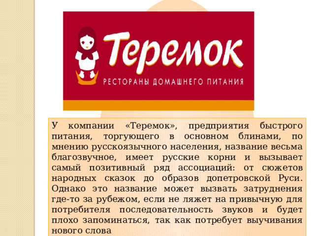 У компании «Теремок», предприятия быстрого питания, торгующего в основном блинами, по мнению русскоязычного населения, название весьма благозвучное, имеет русские корни и вызывает самый позитивный ряд ассоциаций: от сюжетов народных сказок до образов допетровской Руси. Однако это название может вызвать затруднения где-то за рубежом, если не ляжет на привычную для потребителя последовательность звуков и будет плохо запоминаться, так как потребует выучивания нового слова 
