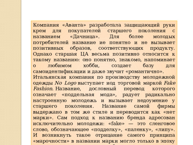 Компания «Аванта» разработала защищающий руки крем для покупателей старшего поколения с названием «Дачница». Для более молодых потребителей название ие понятно и не вызывает позитивных образов, соответствующих продукту. Однако старшая ЦА весьма позитивно относится к такому названию: оно понятно, знакомо, напоминает о любимом хобби, создает базу для самоидентификации и даже звучит «романтично». Итальянская компания по производству молодежной одежды  No Logo  выступает иод торговой маркой  Fake Fashion.  Название, дословный перевод которого означает «поддельная мода», радует радикально настроенную молодежь и вызывает недоумение у старшего поколения. Название самой фирмы выдержано в том же стиле и переводится как «нет марки». Сам подход к названию бренда адресован исключительно молодежи: «fake» — это сленговое слово, обозначающее «подделку», «паленку», «липу». И возникнуть такое отрицание самого принципа «марочности» в названии марки могло только в эпоху постмодерна, в эпоху «смерти бренда». 