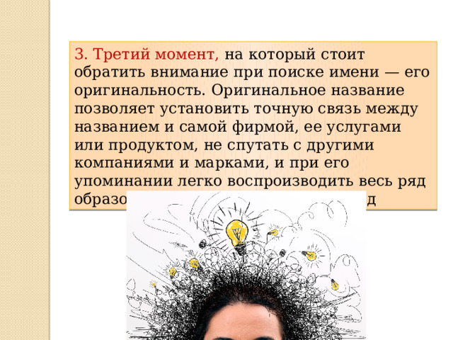 3. Третий момент, на который стоит обратить внимание при поиске имени — его оригинальность. Оригинальное название позволяет установить точную связь между названием и самой фирмой, ее услугами или продуктом, не спутать с другими компаниями и марками, и при его упоминании легко воспроизводить весь ряд образов, на которые опирается бренд 