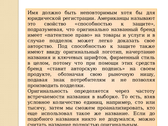 Имя должно быть неповторимым хотя бы для юридической регистрации. Американцы называют это свойство «способностью к защите», подразумевая, что оригинально названный бренд имеет «патентное право» на товары и услуги и в случае подделок может легко доказать свое авторство. Под способностью к защите также имеют ввиду оригинальный логотип, начертание названия и ключевых шрифтов, фирменный стиль в целом, потому что при помощи этих средств бренд «ставит авторскую подпись» на своем продукте, обозначая свою рыночную нишу, подавая знак потребителям и не позволяя производить подделки. Оригинальность определяется через частоту встречаемости названия в выборке. То есть, взяв условное количество единиц, например, сто или тысячу, затем мы сможем проанализировать, кто еще использовал такое же название. Если до подобного названия никто не додумался, можно считать название полностью оригинальным. 
