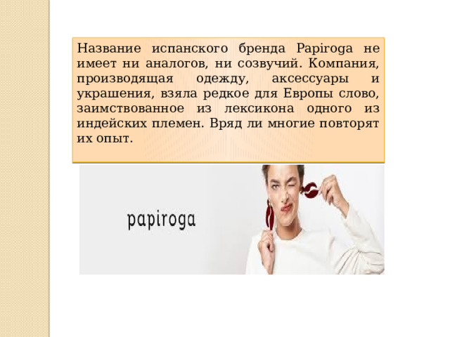 Название испанского бренда Papiroga не имеет ни аналогов, ни созвучий. Компания, производящая одежду, аксессуары и украшения, взяла редкое для Европы слово, заимствованное из лексикона одного из индейских племен. Вряд ли многие повторят их опыт. 