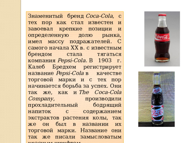 Знаменитый бренд  Coca-Cola , с тех пор как стал известен и завоевал крепкие позиции и определенную долю рынка, имел массу подражателей. С самого начала XX в. с известным брендом стала тягаться компания  Pepsi-Cola.  В 1903 г. Калеб Бредхем регистрирует название  Pepsi-Cola  в качестве торговой марки и с тех пор начинается борьба за успех. Они так же, как и  The Coca-Cola Company , производили прохладительный бодрящий напиток с содержанием экстрактов растения колы, так же он был в названии их торговой марки. Название они так же писали замысловатым красным шрифтом. 