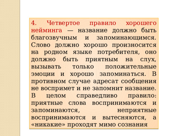 4. Четвертое правило хорошего нейминга — название должно быть благозвучным и запоминающимся. Слово должно хорошо произносится на родном языке потребителя, оно должно быть приятным на слух, вызывать только положительные эмоции и хорошо запоминаться. В противном случае адресат сообщения не воспримет и не запомнит название. В целом справедливо правило: приятные слова воспринимаются и запоминаются, неприятные воспринимаются и вытесняются, а «никакие» проходят мимо сознания 