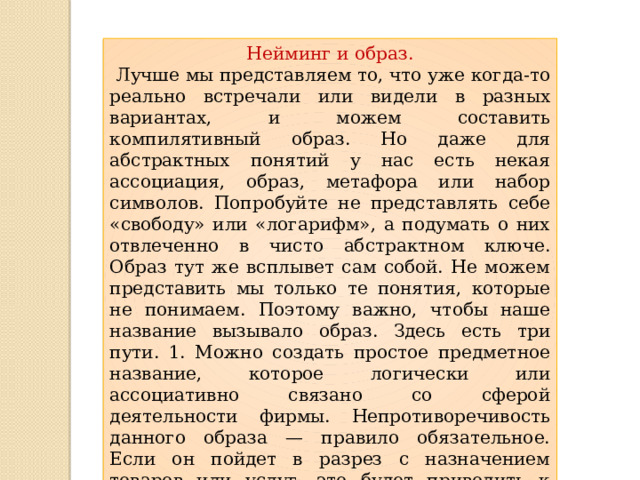 Нейминг и образ.  Лучше мы представляем то, что уже когда-то реально встречали или видели в разных вариантах, и можем составить компилятивный образ. Но даже для абстрактных понятий у нас есть некая ассоциация, образ, метафора или набор символов. Попробуйте не представлять себе «свободу» или «логарифм», а подумать о них отвлеченно в чисто абстрактном ключе. Образ тут же всплывет сам собой. Не можем представить мы только те понятия, которые не понимаем. Поэтому важно, чтобы наше название вызывало образ. Здесь есть три пути. 1. Можно создать простое предметное название, которое логически или ассоциативно связано со сферой деятельности фирмы. Непротиворечивость данного образа — правило обязательное. Если он пойдет в разрез с назначением товаров или услуг, это будет приводить к когнитивному диссонансу и, как следствие, к дискомфорту 