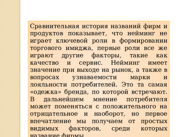 Сравнительная история названий фирм и продуктов показывает, что нейминг не играет ключевой роли в формировании торгового имиджа, первые роли все же играют другие факторы, такие как качество и сервис. Нейминг имеет значение при выходе на рынок, а также в вопросах узнаваемости марки и лояльности потребителей. Это та самая «одежка» бренда, по которой встречают. В дальнейшем мнение потребителя может поменяться с положительного на отрицательное и наоборот, но первое впечатление мы получаем от простых видимых факторов, среди которых название фирмы. 