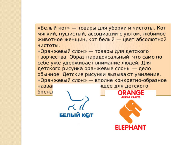 «Белый кот» — товары для уборки и чистоты. Кот мягкий, пушистый, ассоциации с уютом, любимое животное женщин, кот белый — цвет абсолютной чистоты. «Оранжевый слон» — товары для детского творчества. Образ парадоксальный, что само по себе уже удерживает внимание людей. Для детского рисунка оранжевые слоны — дело обычное. Детские рисунки вызывают умиление. «Оранжевый слон» — вполне конкретно-образное название, очень подходящее для детского бренда. 