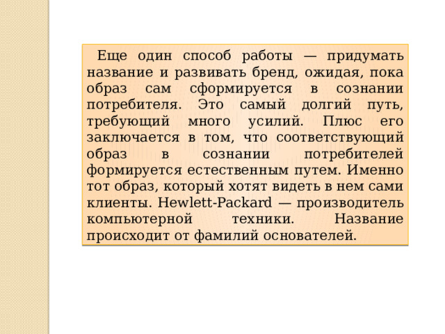  Еще один способ работы — придумать название и развивать бренд, ожидая, пока образ сам сформируется в сознании потребителя. Это самый долгий путь, требующий много усилий. Плюс его заключается в том, что соответствующий образ в сознании потребителей формируется естественным путем. Именно тот образ, который хотят видеть в нем сами клиенты. Hewlett-Packard — производитель компьютерной техники. Название происходит от фамилий основателей. 