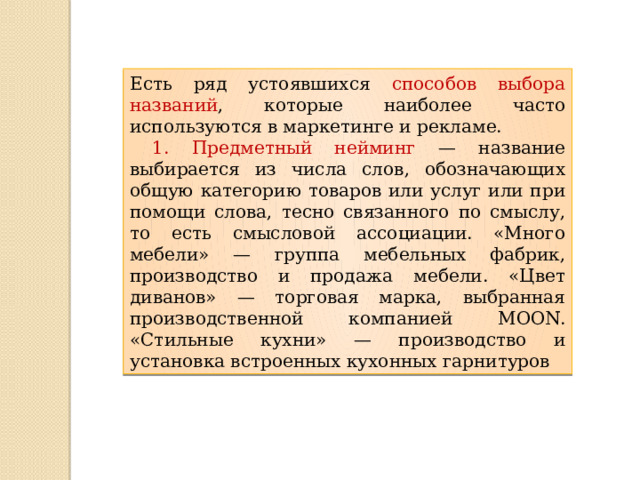 Есть ряд устоявшихся способов выбора названий , которые наиболее часто используются в маркетинге и рекламе.  1. Предметный нейминг — название выбирается из числа слов, обозначающих общую категорию товаров или услуг или при помощи слова, тесно связанного по смыслу, то есть смысловой ассоциации. «Много мебели» — группа мебельных фабрик, производство и продажа мебели. «Цвет диванов» — торговая марка, выбранная производственной компанией МOON. «Стильные кухни» — производство и установка встроенных кухонных гарнитуров 
