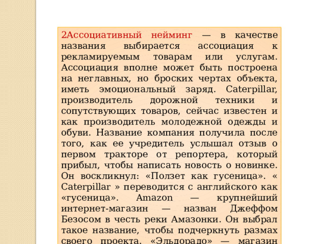 2Ассоциативный нейминг — в качестве названия выбирается ассоциация к рекламируемым товарам или услугам. Ассоциация вполне может быть построена на неглавных, но броских чертах объекта, иметь эмоциональный заряд. Caterpillar, производитель дорожной техники и сопутствующих товаров, сейчас известен и как производитель молодежной одежды и обуви. Название компания получила после того, как ее учредитель услышал отзыв о первом тракторе от репортера, который прибыл, чтобы написать новость о новинке. Он воскликнул: «Ползет как гусеница». « Caterpillar » переводится с английского как «гусеница». Amazon — крупнейший интернет-магазин — назван Джеффом Безосом в честь реки Амазонки. Он выбрал такое название, чтобы подчеркнуть размах своего проекта. «Эльдорадо» — магазин бытовой техники — назван в честь мифической страны, в которой все построено из золота и драгоценных камней. 