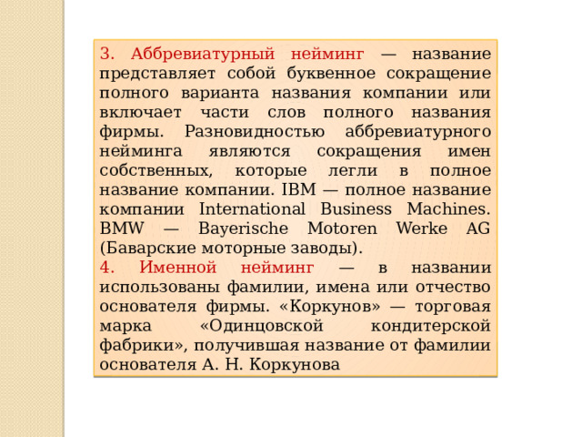 3. Аббревиатурный нейминг — название представляет собой буквенное сокращение полного варианта названия компании или включает части слов полного названия фирмы. Разновидностью аббревиатурного нейминга являются сокращения имен собственных, которые легли в полное название компании. IBM — полное название компании International Business Machines. BMW — Bayerische Motoren Werke AG (Баварские моторные заводы). 4. Именной нейминг — в названии использованы фамилии, имена или отчество основателя фирмы. «Коркунов» — торговая марка «Одинцовской кондитерской фабрики», получившая название от фамилии основателя А. Н. Коркунова 