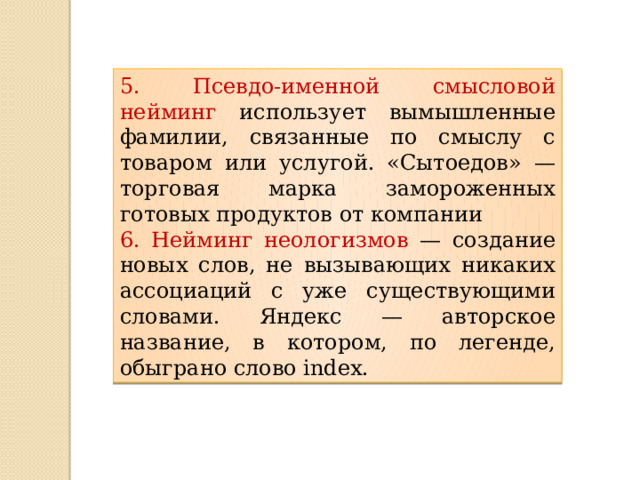 5. Псевдо-именной смысловой нейминг использует вымышленные фамилии, связанные по смыслу с товаром или услугой. «Сытоедов» — торговая марка замороженных готовых продуктов от компании 6. Нейминг неологизмов — создание новых слов, не вызывающих никаких ассоциаций с уже существующими словами. Яндекс — авторское название, в котором, по легенде, обыграно слово index. 