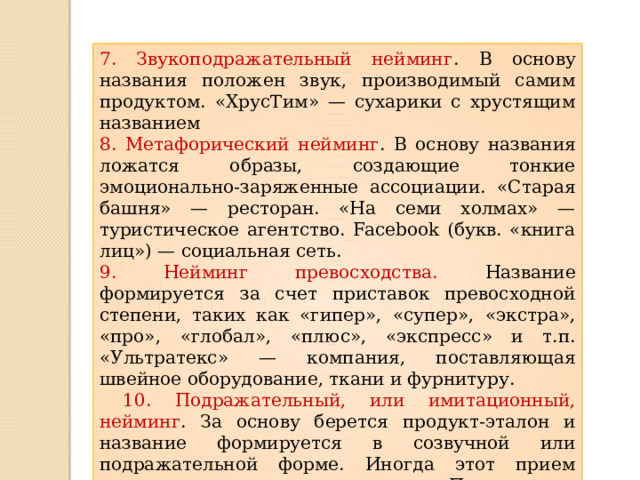 7. Звукоподражательный нейминг . В основу названия положен звук, производимый самим продуктом. «ХрусТим» — сухарики с хрустящим названием 8. Метафорический нейминг . В основу названия ложатся образы, создающие тонкие эмоционально-заряженные ассоциации. «Старая башня» — ресторан. «На семи холмах» — туристическое агентство. Facebook (букв. «книга лиц») — социальная сеть. 9. Нейминг превосходства. Название формируется за счет приставок превосходной степени, таких как «гипер», «супер», «экстра», «про», «глобал», «плюс», «экспресс» и т.п. «Ультратекс» — компания, поставляющая швейное оборудование, ткани и фурнитуру.  10. Подражательный, или имитационный, нейминг . За основу берется продукт-эталон и название формируется в созвучной или подражательной форме. Иногда этот прием относят к «черному» маркетингу. «По мотивам» известного газированного напитка Coca-Cola названы: Pepsi-Cola, Hershi Cola, Сola Сao, Russian Cola 