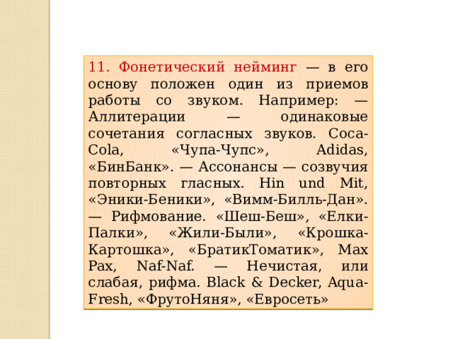 11. Фонетический нейминг — в его основу положен один из приемов работы со звуком. Например: — Аллитерации — одинаковые сочетания согласных звуков. Coca-Cola, «Чупа-Чупс», Adidas, «БинБанк». — Ассонансы — созвучия повторных гласных. Hin und Mit, «Эники-Беники», «Вимм-Билль-Дан». — Рифмование. «Шеш-Беш», «Елки-Палки», «Жили-Были», «Крошка-Картошка», «БратикТоматик», Max Pax, Naf-Naf. — Нечистая, или слабая, рифма. Black & Decker, Aqua-Fresh, «ФрутоНяня», «Евросеть» 
