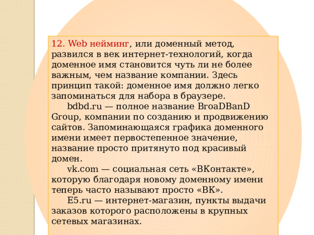 12. Web нейминг , или доменный метод, развился в век интернет-технологий, когда доменное имя становится чуть ли не более важным, чем название компании. Здесь принцип такой: доменное имя должно легко запоминаться для набора в браузере.  bdbd.ru — полное название BroaDBanD Group, компании по созданию и продвижению сайтов. Запоминающаяся графика доменного имени имеет первостепенное значение, название просто притянуто под красивый домен.  vk.com — социальная сеть «ВКонтакте», которую благодаря новому доменному имени теперь часто называют просто «ВК».  E5.ru — интернет-магазин, пункты выдачи заказов которого расположены в крупных сетевых магазинах. 