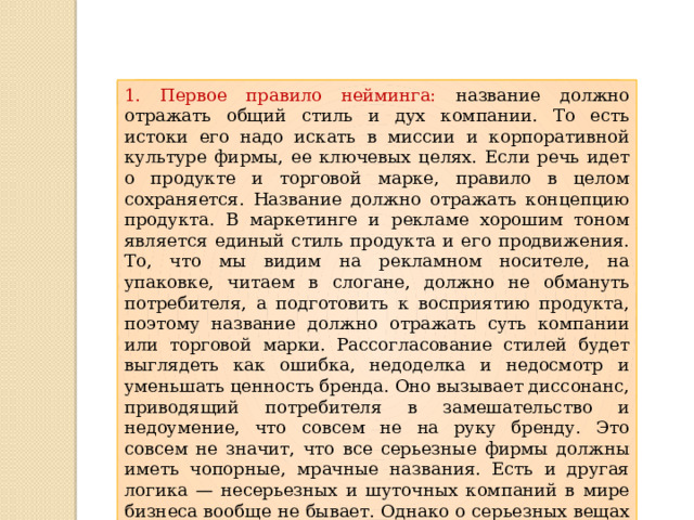 1. Первое правило нейминга: название должно отражать общий стиль и дух компании. То есть истоки его надо искать в миссии и корпоративной культуре фирмы, ее ключевых целях. Если речь идет о продукте и торговой марке, правило в целом сохраняется. Название должно отражать концепцию продукта. В маркетинге и рекламе хорошим тоном является единый стиль продукта и его продвижения. То, что мы видим на рекламном носителе, на упаковке, читаем в слогане, должно не обмануть потребителя, а подготовить к восприятию продукта, поэтому название должно отражать суть компании или торговой марки. Рассогласование стилей будет выглядеть как ошибка, недоделка и недосмотр и уменьшать ценность бренда. Оно вызывает диссонанс, приводящий потребителя в замешательство и недоумение, что совсем не на руку бренду. Это совсем не значит, что все серьезные фирмы должны иметь чопорные, мрачные названия. Есть и другая логика — несерьезных и шуточных компаний в мире бизнеса вообще не бывает. Однако о серьезных вещах можно говорить с разной степенью юмора 