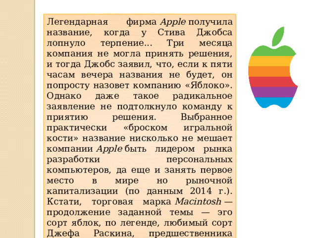 Легендарная фирма  Apple  получила название, когда у Стива Джобса лопнуло терпение... Три месяца компания не могла принять решения, и тогда Джобс заявил, что, если к пяти часам вечера названия не будет, он попросту назовет компанию «Яблоко». Однако даже такое радикальное заявление не подтолкнуло команду к приятию решения. Выбранное практически «броском игральной кости» название нисколько не мешает компании  Apple  быть лидером рынка разработки персональных компьютеров, да еще и занять первое место в мире но рыночной капитализации (по данным 2014 г.). Кстати, торговая марка  Macintosh  — продолжение заданной темы — эго сорт яблок, по легенде, любимый сорт Джефа Раскина, предшественника Джобса на посту руководителя и главного разработчика. 