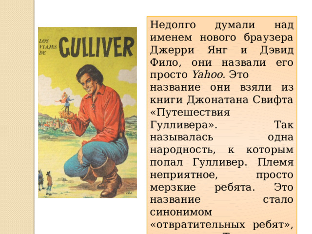 Недолго думали над именем нового браузера Джерри Янг и Дэвид Фило, они назвали его просто  Yahoo.  Это название они взяли из книги Джонатана Свифта «Путешествия Гулливера». Так называлась одна народность, к которым попал Гулливер. Племя неприятное, просто мерзкие ребята. Это название стало синонимом «отвратительных ребят», «подонков». Так в шутку называли себя и сами разработчики 