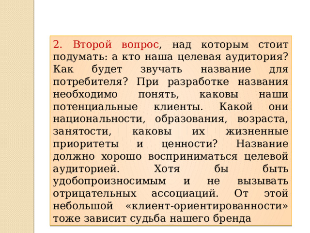 2. Второй вопрос , над которым стоит подумать: а кто наша целевая аудитория? Как будет звучать название для потребителя? При разработке названия необходимо понять, каковы наши потенциальные клиенты. Какой они национальности, образования, возраста, занятости, каковы их жизненные приоритеты и ценности? Название должно хорошо восприниматься целевой аудиторией. Хотя бы быть удобопроизносимым и не вызывать отрицательных ассоциаций. От этой небольшой «клиент-ориентированности» тоже зависит судьба нашего бренда 