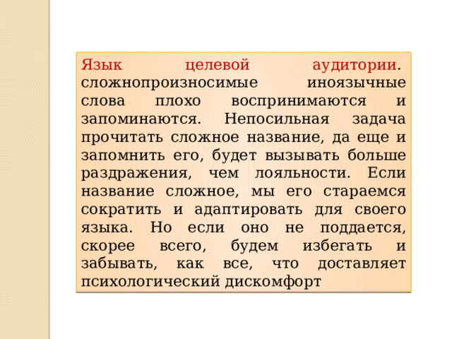 Язык целевой аудитории .   сложнопроизносимые иноязычные слова плохо воспринимаются и запоминаются. Непосильная задача прочитать сложное название, да еще и запомнить его, будет вызывать больше раздражения, чем лояльности. Если название сложное, мы его стараемся сократить и адаптировать для своего языка. Но если оно не поддается, скорее всего, будем избегать и забывать, как все, что доставляет психологический дискомфорт 