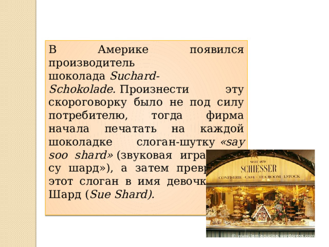 В Америке появился производитель шоколада  Suchard-Schokolade.  Произнести эту скороговорку было не под силу потребителю, тогда фирма начала печатать на каждой шоколадке слоган-шутку  «say soo shard»  (звуковая игра: «сей су шард»), а затем превратило этот слоган в имя девочки Сыо Шард ( Sue Shard). 