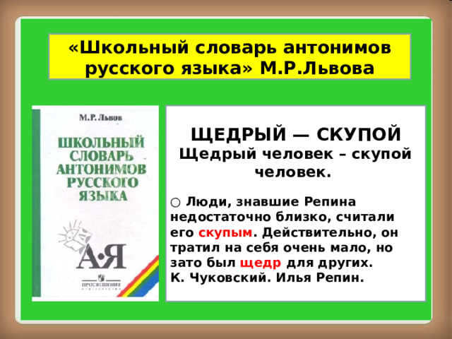 «Школьный словарь антонимов русского языка» М.Р.Львова ЩЕДРЫЙ — СКУПОЙ Щедрый человек – скупой человек.  ○ Люди, знавшие Репина недостаточно близко, считали его скупым . Действительно, он тратил на себя очень мало, но зато был щедр для других. К. Чуковский. Илья Репин.  