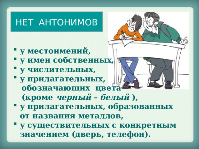 НЕТ АНТОНИМОВ у местоимений, у имен собственных, у числительных, у прилагательных,  обозначающих цвета  (кроме черный – белый  ), у прилагательных, образованных от названия металлов, у существительных с конкретным значением (дверь, телефон). 
