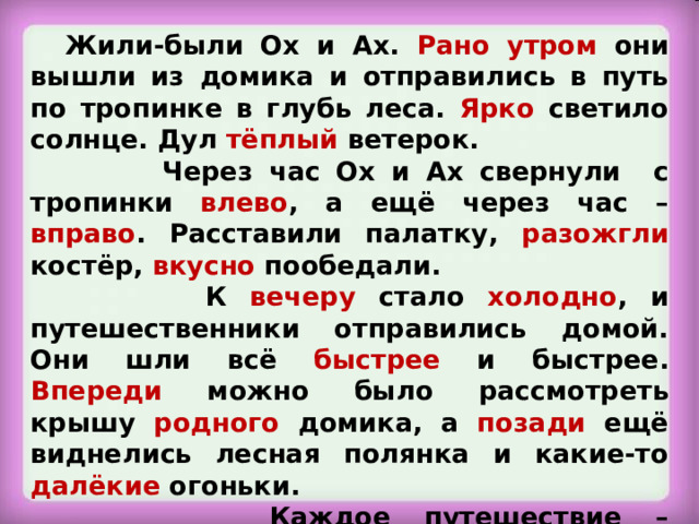 Жили-были Ох и Ах. Рано  утром они вышли из домика и отправились в путь по тропинке в глубь леса. Ярко светило солнце. Дул тёплый ветерок.  Через час Ох и Ах свернули с тропинки влево , а ещё через час – вправо . Расставили палатку, разожгли костёр, вкусно пообедали.  К вечеру стало холодно , и путешественники отправились домой. Они шли всё быстрее и быстрее. Впереди можно было рассмотреть крышу родного домика, а позади ещё виднелись лесная полянка и какие-то далёкие огоньки.  Каждое путешествие – прикосновение к чему-то значительному и прекрасному. Станция «Многозначная»  