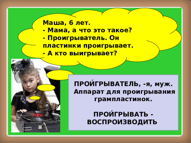 Маша, 6 лет. - Мама, а что это такое? - Проигрыватель. Он пластинки проигрывает. - А кто выигрывает? ПРОИ́ГРЫВАТЕЛЬ, -я, муж.  Аппарат для проигрывания грампластинок.  ПРОИ́ГРЫВАТЬ - ВОСПРОИЗВОДИТЬ 