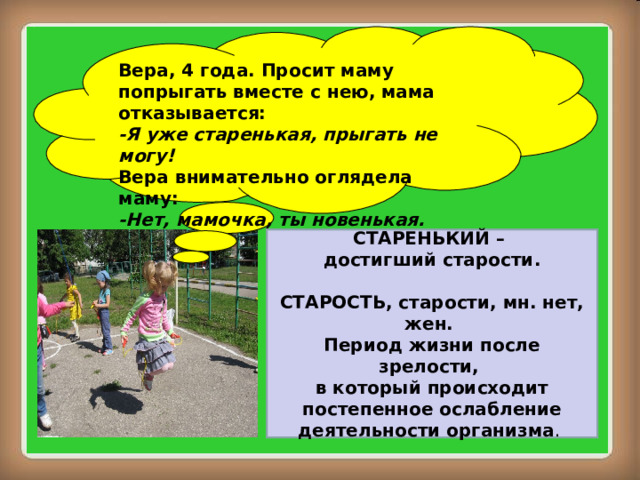 Вера, 4 года. Просит маму попрыгать вместе с нею, мама отказывается: -Я уже старенькая, прыгать не могу! Вера внимательно оглядела маму: -Нет, мамочка, ты новенькая. СТАРЕНЬКИЙ – достигший старости.  СТАРОСТЬ, старости, мн. нет, жен. Период жизни после зрелости, в который происходит  постепенное ослабление деятельности организма . 