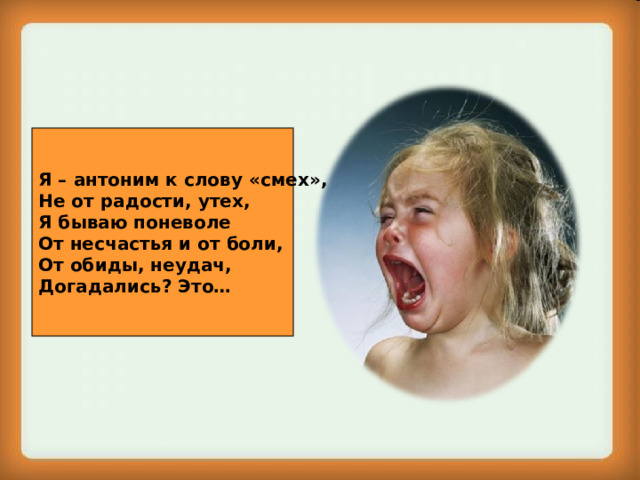 Я – антоним к слову «смех», Не от радости, утех, Я бываю поневоле От несчастья и от боли, От обиды, неудач, Догадались? Это… 