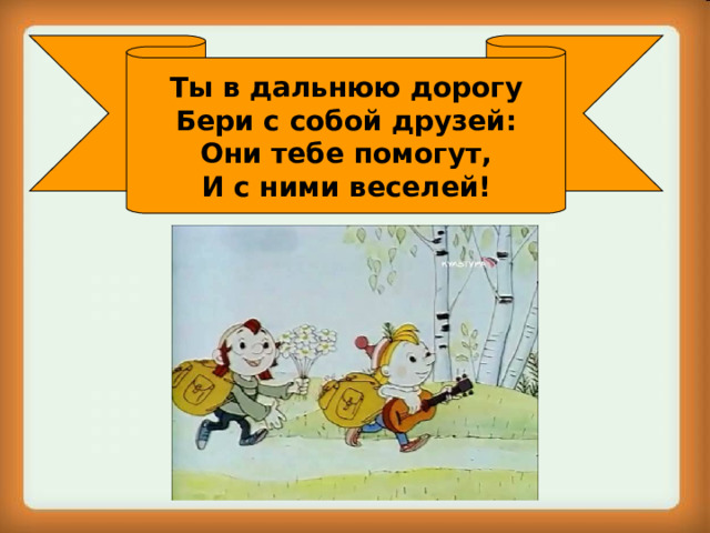 Ты в дальнюю дорогу Бери с собой друзей: Они тебе помогут, И с ними веселей! 